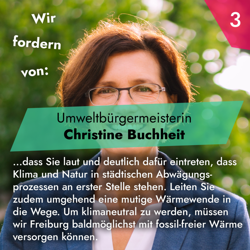 Wir fordern von Umweltbürgermeisterin Christine Buchheit, dass Sie laut und deutlich dafür eintreten, dass Klima und Natur in städtischen Abwägungsprozessen an erster Stelle stehen. Leiten Sie zudem umgehend eine mutige Wärmewende in die Wege. Um klimaneutral zu werden, müssen wir Freiburg baldmöglichst mit fossil-freier Wärme versorgen können.